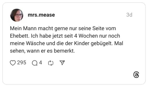 Mein Mann macht gerne nur seine Seite vom Ehebett. Ich habe jetzt seit 4 Wochen nur noch meine Wäsche und die der Kinder gebügelt. Mal sehen, wann er es bemerkt.