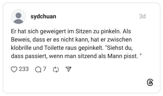 Er hat sich geweigert im Sitzen zu pinkeln. Als Beweis, dass er es nicht kann, hat er zwischen klobrille und Toilette raus gepinkelt. "Siehst du, dass passiert, wenn man sitzend als Mann pisst. "