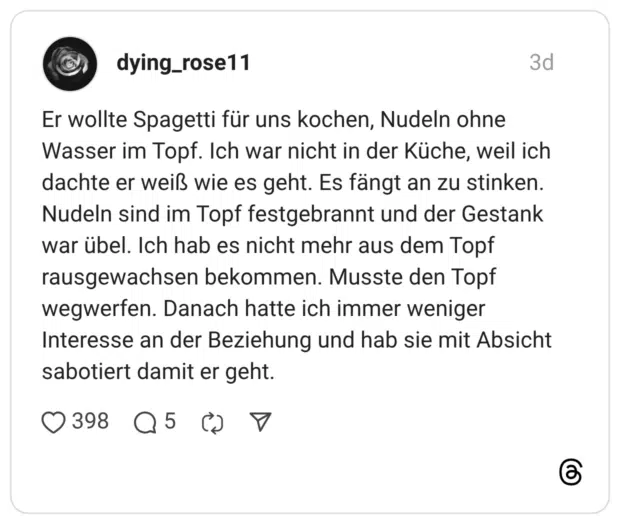 Er wollte Spagetti für uns kochen, Nudeln ohne Wasser im Topf. Ich war nicht in der Küche, weil ich dachte er weiß wie es geht. Es fängt an zu stinken. Nudeln sind im Topf festgebrannt und der Gestank war übel. Ich hab es nicht mehr aus dem Topf rausgewachsen bekommen. Musste den Topf wegwerfen. Danach hatte ich immer weniger Interesse an der Beziehung und hab sie mit Absicht sabotiert damit er geht.