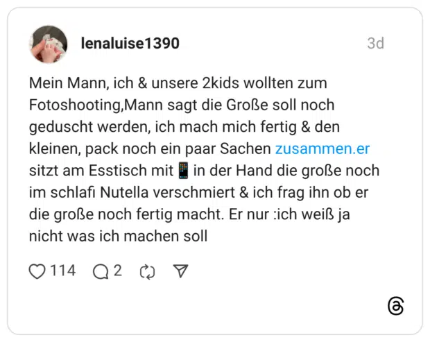 Mein Mann, ich & unsere 2kids wollten zum Fotoshooting, Mann sagt die Große soll noch geduscht werden, ich mach mich fertig & den kleinen, pack noch ein paar Sachen zusammen.er sitzt am Esstisch mit in der Hand die große noch im schlafi Nutella verschmiert & ich frag ihn ob er die große noch fertig macht. Er nur :ich weiß ja nicht was ich machen soll