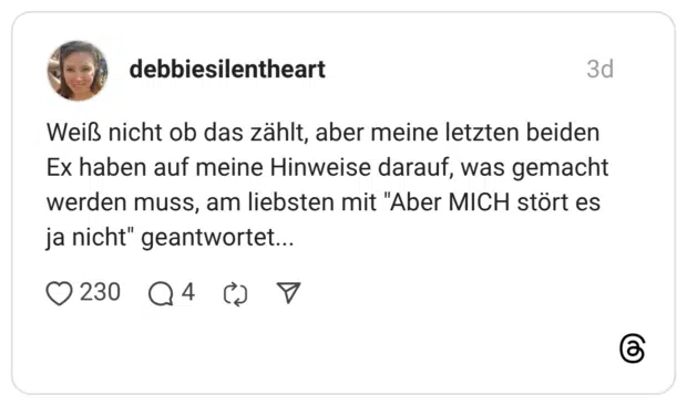 Weiß nicht ob das zählt, aber meine letzten beiden Ex haben auf meine Hinweise darauf, was gemacht werden muss, am liebsten mit "Aber MICH stört es ja nicht" geantwortet...