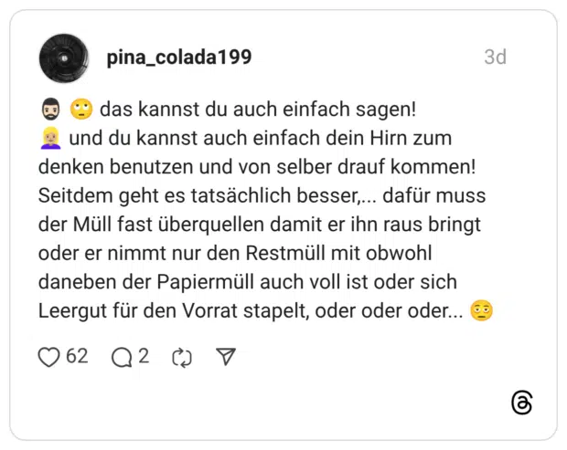 das kannst du auch einfach sagen! und du kannst auch einfach dein Hirn zum denken benutzen und von selber drauf kommen! Seitdem geht es tatsächlich besser,... dafür muss der Müll fast überquellen damit er ihn raus bringt oder er nimmt nur den Restmüll mit obwohl daneben der Papiermüll auch voll ist oder sich Leergut für den Vorrat stapelt, oder oder oder...