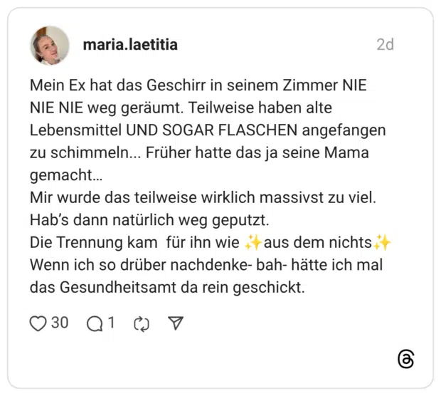 Mein Ex hat das Geschirr in seinem Zimmer NIE NIE NIE weg geräumt. Teilweise haben alte Lebensmittel UND SOGAR FLASCHEN angefangen zu schimmeln... Früher hatte das ja seine Mama gemacht... Mir wurde das teilweise wirklich massivst zu viel. Hab's dann natürlich weg geputzt. aus dem nichts Die Trennung kam für ihn wie Wenn ich so drüber nachdenke- bah- hätte ich mal das Gesundheitsamt da rein geschickt.