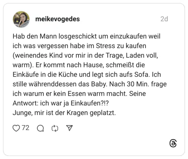 Hab den Mann losgeschickt um einzukaufen weil ich was vergessen habe im Stress zu kaufen (weinendes Kind vor mir in der Trage, Laden voll, warm). Er kommt nach Hause, schmeißt die Einkäufe in die Küche und legt sich aufs Sofa. Ich stille währenddessen das Baby. Nach 30 Min. frage ich warum er kein Essen warm macht. Seine Antwort: ich war ja Einkaufen?!? Junge, mir ist der Kragen geplatzt.