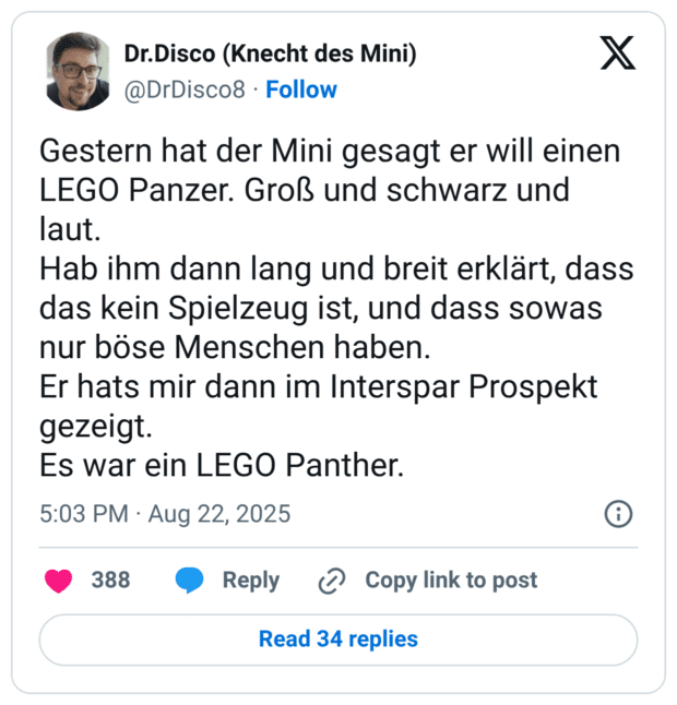 Gestern hat der Mini gesagt er will einen LEGO Panzer. Groß und schwarz und laut. Hab ihm dann lang und breit erklärt, dass das kein Spielzeug ist, und dass sowas nur böse Menschen haben. Er hats mir dann im Interspar Prospekt gezeigt. Es war ein LEGO Panther.