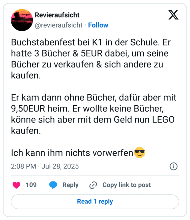 Buchstabenfest bei K1 in der Schule. Er hatte 3 Bücher & 5EUR dabei, um seine Bücher zu verkaufen & sich andere zu kaufen. Er kam dann ohne Bücher, dafür aber mit 9,50EUR heim. Er wollte keine Bücher, könne sich aber mit dem Geld nun LEGO kaufen. Ich kann ihm nichts vorwerfen:sonnenbrille: