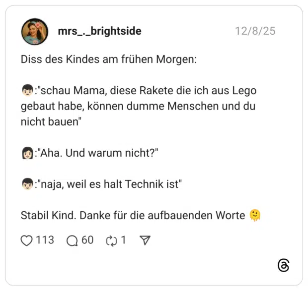Diss des Kindes am frühen Morgen: :junge::hautton-2::"schau Mama, diese Rakete die ich aus Lego gebaut habe, können dumme Menschen und du nicht bauen" :frau::hautton-2::"Aha. Und warum nicht?" :junge::hautton-2::"naja, weil es halt Technik ist" Stabil Kind. Danke für die aufbauenden Worte :schmelzendes_gesicht: