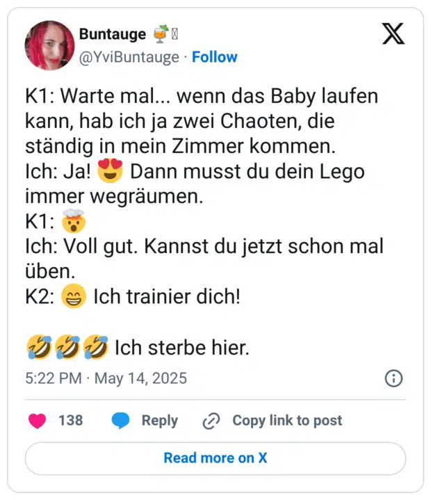 K1: Warte mal... wenn das Baby laufen kann, hab ich ja zwei Chaoten, die ständig in mein Zimmer kommen. Ich: Ja! :herzaugen: Dann musst du dein Lego immer wegräumen. K1: :explodierender_kopf: Ich: Voll gut. Kannst du jetzt schon mal üben. K2: :grinsen: Ich trainier dich! :sich_vor_lachen_auf_dem_boden_wälzen::sich_vor_lachen_auf_dem_boden_wälzen::sich_vor_lachen_auf_dem_boden_wälzen: Ich sterbe hier.