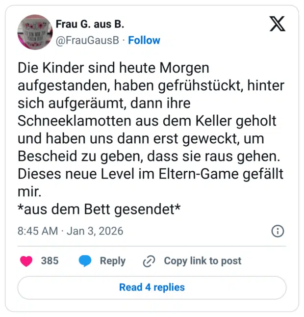 Die Kinder sind heute Morgen aufgestanden, haben gefrühstückt, hinter sich aufgeräumt, dann ihre Schneeklamotten aus dem Keller geholt und haben uns dann erst geweckt, um Bescheid zu geben, dass sie raus gehen. Dieses neue Level im Eltern-Game gefällt mir. *aus dem Bett gesendet*
