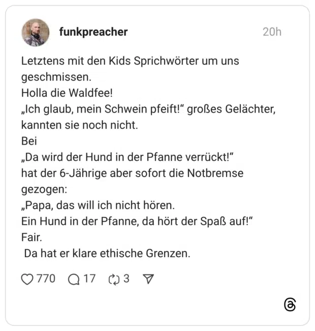Letztens mit den Kids Sprichwörter um uns geschmissen. Holla die Waldfee! „Ich glaub, mein Schwein pfeift!“ großes Gelächter, kannten sie noch nicht. Bei „Da wird der Hund in der Pfanne verrückt!“ hat der 6-Jährige aber sofort die Notbremse gezogen: „Papa, das will ich nicht hören. Ein Hund in der Pfanne, da hört der Spaß auf!“ Fair. Da hat er klare ethische Grenzen.