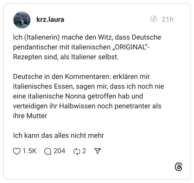 Ich (Italienerin) mache den Witz, dass Deutsche pendantischer mit italienischen „ORIGINAL“-Rezepten sind, als Italiener selbst. Deutsche in den Kommentaren: erklären mir italienisches Essen, sagen mir, dass ich noch nie eine italienische Nonna getroffen hab und verteidigen ihr Halbwissen noch penetranter als ihre Mutter Ich kann das alles nicht mehr