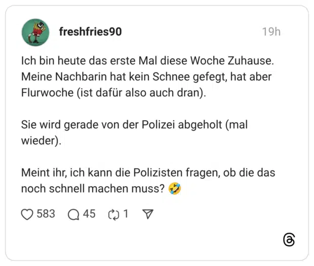 Ich bin heute das erste Mal diese Woche Zuhause. Meine Nachbarin hat kein Schnee gefegt, hat aber Flurwoche (ist dafür also auch dran). Sie wird gerade von der Polizei abgeholt (mal wieder). Meint ihr, ich kann die Polizisten fragen, ob die das noch schnell machen muss? 🤣