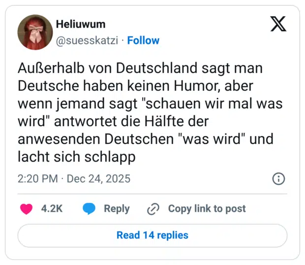 Außerhalb von Deutschland sagt man Deutsche haben keinen Humor, aber wenn jemand sagt "schauen wir mal was wird" antwortet die Hälfte der anwesenden Deutschen "was wird" und lacht sich schlapp