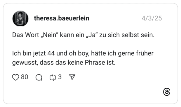 Das Wort „Nein“ kann ein „Ja“ zu sich selbst sein. Ich bin jetzt 44 und oh boy, hätte ich gerne früher gewusst, dass das keine Phrase ist.