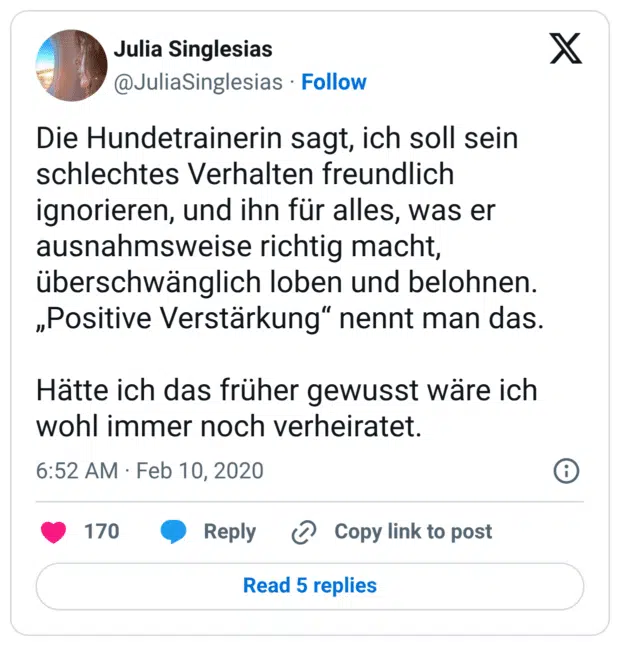 Die Hundetrainerin sagt, ich soll sein schlechtes Verhalten freundlich ignorieren, und ihn für alles, was er ausnahmsweise richtig macht, überschwänglich loben und belohnen. „Positive Verstärkung“ nennt man das. Hätte ich das früher gewusst wäre ich wohl immer noch verheiratet.