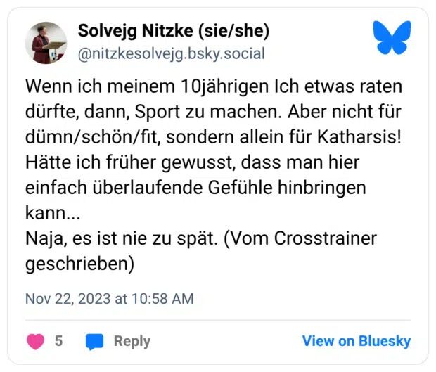 Wenn ich meinem 10jährigen Ich etwas raten dürfte, dann, Sport zu machen. Aber nicht für dümn/schön/fit, sondern allein für Katharsis! Hätte ich früher gewusst, dass man hier einfach überlaufende Gefühle hinbringen kann... Naja, es ist nie zu spät. (Vom Crosstrainer geschrieben)