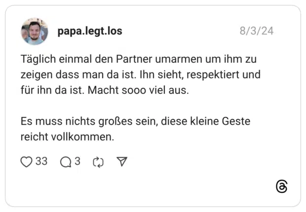 Täglich einmal den Partner umarmen um ihm zu zeigen dass man da ist. Ihn sieht, respektiert und für ihn da ist. Macht sooo viel aus. Es muss nichts großes sein, diese kleine Geste reicht vollkommen.