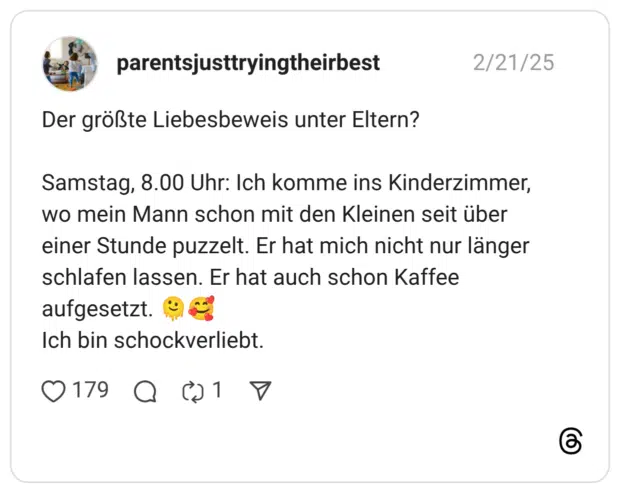 Der größte Liebesbeweis unter Eltern? Samstag, 8.00 Uhr: Ich komme ins Kinderzimmer, wo mein Mann schon mit den Kleinen seit über einer Stunde puzzelt. Er hat mich nicht nur länger schlafen lassen. Er hat auch schon Kaffee aufgesetzt. :schmelzendes_gesicht::lächelndes_gesicht_mit_3_herzen: Ich bin schockverliebt.
