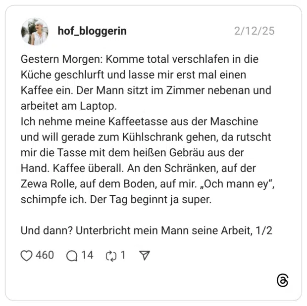 Gestern Morgen: Komme total verschlafen in die Küche geschlurft und lasse mir erst mal einen Kaffee ein. Der Mann sitzt im Zimmer nebenan und arbeitet am Laptop. Ich nehme meine Kaffeetasse aus der Maschine und will gerade zum Kühlschrank gehen, da rutscht mir die Tasse mit dem heißen Gebräu aus der Hand. Kaffee überall. An den Schränken, auf der Zewa Rolle, auf dem Boden, auf mir. „Och mann ey“, schimpfe ich. Der Tag beginnt ja super. Und dann? Unterbricht mein Mann seine Arbeit, 1/2