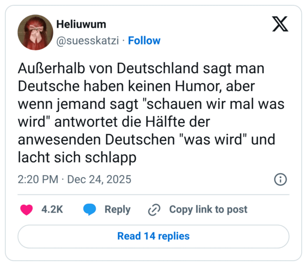 Außerhalb von Deutschland sagt man Deutsche haben keinen Humor, aber wenn jemand sagt "schauen wir mal was wird" antwortet die Hälfte der anwesenden Deutschen "was wird" und lacht sich schlapp