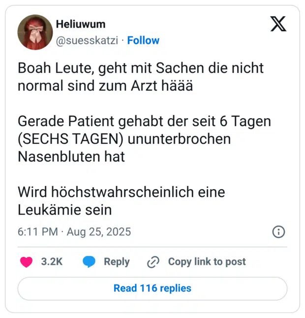Boah Leute, geht mit Sachen die nicht normal sind zum Arzt häää Gerade Patient gehabt der seit 6 Tagen (SECHS TAGEN) ununterbrochen Nasenbluten hat Wird höchstwahrscheinlich eine Leukämie sein