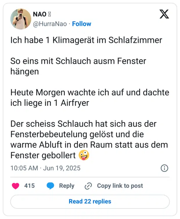 Ich habe 1 Klimagerät im Schlafzimmer So eins mit Schlauch ausm Fenster hängen Heute Morgen wachte ich auf und dachte ich liege in 1 Airfryer Der scheiss Schlauch hat sich aus der Fensterbebeutelung gelöst und die warme Abluft in den Raum statt aus dem Fenster gebollert 🤪