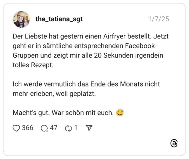 Der Liebste hat gestern einen Airfryer bestellt. Jetzt geht er in sämtliche entsprechenden Facebook-Gruppen und zeigt mir alle 20 Sekunden irgendein tolles Rezept. Ich werde vermutlich das Ende des Monats nicht mehr erleben, weil geplatzt. Macht’s gut. War schön mit euch. 😅