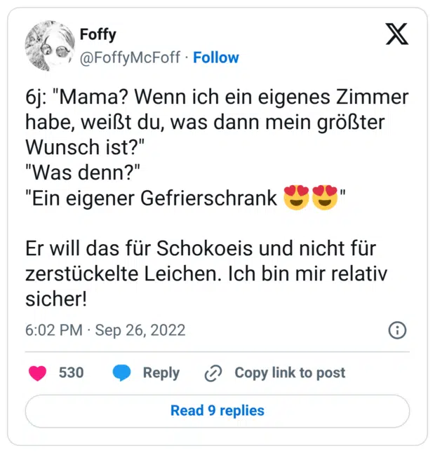 6j: "Mama? Wenn ich ein eigenes Zimmer habe, weißt du, was dann mein größter Wunsch ist?" "Was denn?" "Ein eigener Gefrierschrank 😍😍" Er will das für Schokoeis und nicht für zerstückelte Leichen. Ich bin mir relativ sicher!