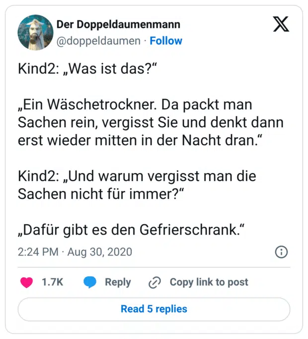 Kind2: „Was ist das?“ „Ein Wäschetrockner. Da packt man Sachen rein, vergisst Sie und denkt dann erst wieder mitten in der Nacht dran.“ Kind2: „Und warum vergisst man die Sachen nicht für immer?“ „Dafür gibt es den Gefrierschrank.“