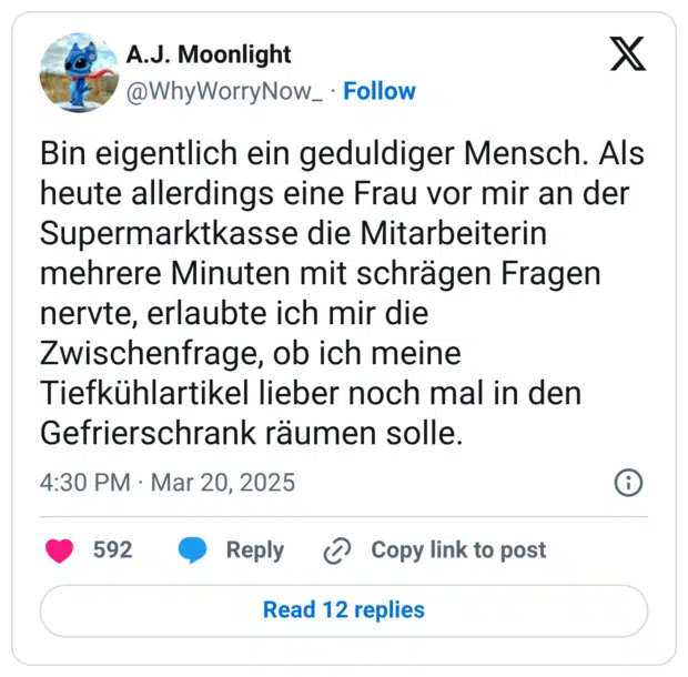 Bin eigentlich ein geduldiger Mensch. Als heute allerdings eine Frau vor mir an der Supermarktkasse die Mitarbeiterin mehrere Minuten mit schrägen Fragen nervte, erlaubte ich mir die Zwischenfrage, ob ich meine Tiefkühlartikel lieber noch mal in den Gefrierschrank räumen solle.