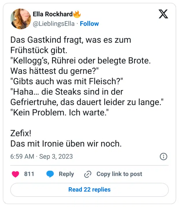 Das Gastkind fragt, was es zum Frühstück gibt. "Kellogg’s, Rührei oder belegte Brote. Was hättest du gerne?" "Gibts auch was mit Fleisch?" "Haha… die Steaks sind in der Gefriertruhe, das dauert leider zu lange." "Kein Problem. Ich warte." Zefix! Das mit Ironie üben wir noch.