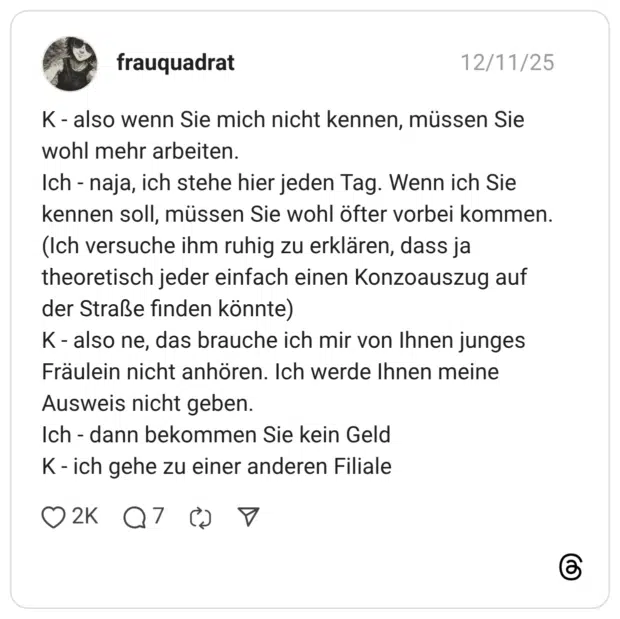 K - also wenn Sie mich nicht kennen, müssen Sie wohl mehr arbeiten. Ich - naja, ich stehe hier jeden Tag. Wenn ich Sie kennen soll, müssen Sie wohl öfter vorbei kommen. (Ich versuche ihm ruhig zu erklären, dass ja theoretisch jeder einfach einen Konzoauszug auf der Straße finden könnte) K - also ne, das brauche ich mir von Ihnen junges Fräulein nicht anhören. Ich werde Ihnen meine Ausweis nicht geben. Ich - dann bekommen Sie kein Geld K - ich gehe zu einer anderen Filiale 2 / 3