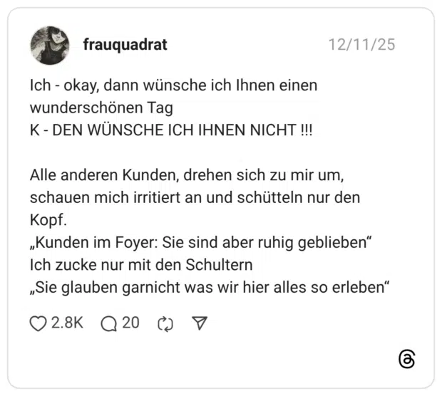 Ich - okay, dann wünsche ich Ihnen einen wunderschönen Tag K - DEN WÜNSCHE ICH IHNEN NICHT !!! Alle anderen Kunden, drehen sich zu mir um, schauen mich irritiert an und schütteln nur den Kopf. „Kunden im Foyer: Sie sind aber ruhig geblieben“ Ich zucke nur mit den Schultern „Sie glauben garnicht was wir hier alles so erleben“ 3 / 3