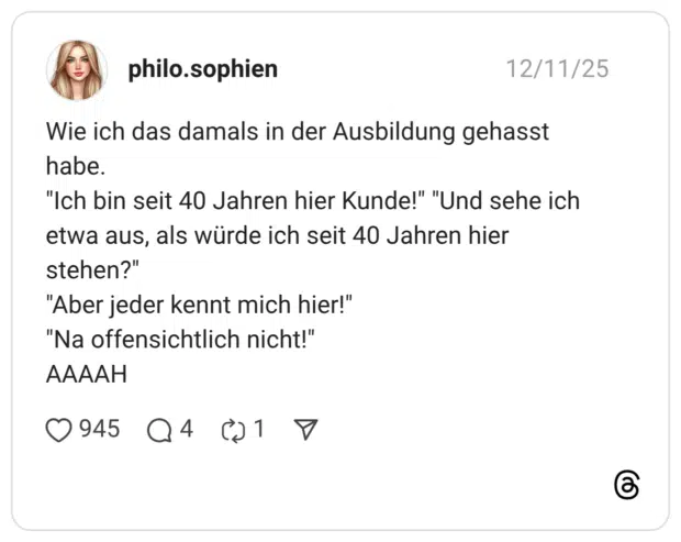 Wie ich das damals in der Ausbildung gehasst habe. "Ich bin seit 40 Jahren hier Kunde!" "Und sehe ich etwa aus, als würde ich seit 40 Jahren hier stehen?" "Aber jeder kennt mich hier!" "Na offensichtlich nicht!" AAAAH