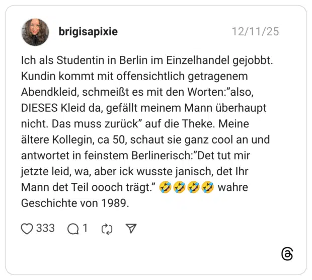 Ich als Studentin in Berlin im Einzelhandel gejobbt. Kundin kommt mit offensichtlich getragenem Abendkleid, schmeißt es mit den Worten:”also, DIESES Kleid da, gefällt meinem Mann überhaupt nicht. Das muss zurück” auf die Theke. Meine ältere Kollegin, ca 50, schaut sie ganz cool an und antwortet in feinstem Berlinerisch:”Det tut mir jetzte leid, wa, aber ick wusste janisch, det Ihr Mann det Teil oooch trägt.” 🤣🤣🤣🤣 wahre Geschichte von 1989.