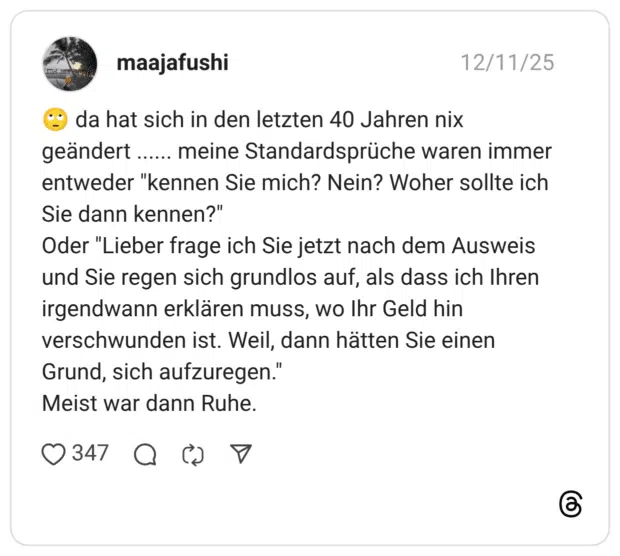 🙄 da hat sich in den letzten 40 Jahren nix geändert ...... meine Standardsprüche waren immer entweder "kennen Sie mich? Nein? Woher sollte ich Sie dann kennen?" Oder "Lieber frage ich Sie jetzt nach dem Ausweis und Sie regen sich grundlos auf, als dass ich Ihren irgendwann erklären muss, wo Ihr Geld hin verschwunden ist. Weil, dann hätten Sie einen Grund, sich aufzuregen." Meist war dann Ruhe.