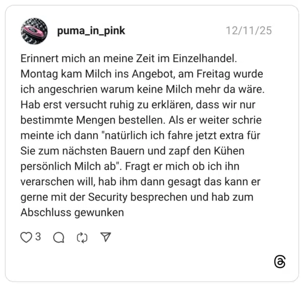 Erinnert mich an meine Zeit im Einzelhandel. Montag kam Milch ins Angebot, am Freitag wurde ich angeschrien warum keine Milch mehr da wäre. Hab erst versucht ruhig zu erklären, dass wir nur bestimmte Mengen bestellen. Als er weiter schrie meinte ich dann "natürlich ich fahre jetzt extra für Sie zum nächsten Bauern und zapf den Kühen persönlich Milch ab". Fragt er mich ob ich ihn verarschen will, hab ihm dann gesagt das kann er gerne mit der Security besprechen und hab zum Abschluss gewunken