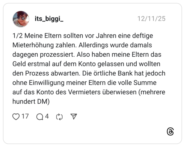 1/2 Meine Eltern sollten vor Jahren eine deftige Mieterhöhung zahlen. Allerdings wurde damals dagegen prozessiert. Also haben meine Eltern das Geld erstmal auf dem Konto gelassen und wollten den Prozess abwarten. Die örtliche Bank hat jedoch ohne Einwilligung meiner Eltern die volle Summe auf das Konto des Vermieters überwiesen (mehrere hundert DM)