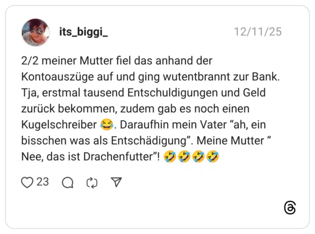2/2 meiner Mutter fiel das anhand der Kontoauszüge auf und ging wutentbrannt zur Bank. Tja, erstmal tausend Entschuldigungen und Geld zurück bekommen, zudem gab es noch einen Kugelschreiber 😂. Daraufhin mein Vater “ah, ein bisschen was als Entschädigung”. Meine Mutter “ Nee, das ist Drachenfutter”! 🤣🤣🤣🤣