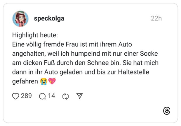 Highlight heute: Eine völlig fremde Frau ist mit ihrem Auto angehalten, weil ich humpelnd mit nur einer Socke am dicken Fuß durch den Schnee bin. Sie hat mich dann in ihr Auto geladen und bis zur Haltestelle gefahren 😭💖