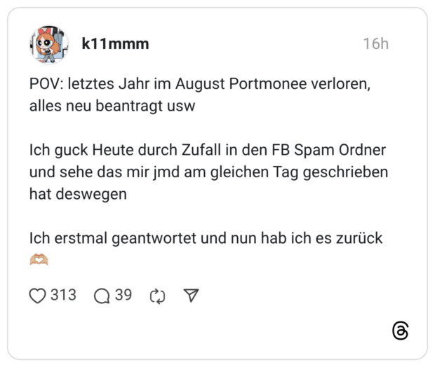 POV: letztes Jahr im August Portmonee verloren, alles neu beantragt usw Ich guck Heute durch Zufall in den FB Spam Ordner und sehe das mir jmd am gleichen Tag geschrieben hat deswegen Ich erstmal geantwortet und nun hab ich es zurück 🫶🏼