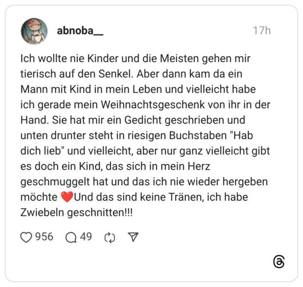Ich wollte nie Kinder und die Meisten gehen mir tierisch auf den Senkel. Aber dann kam da ein Mann mit Kind in mein Leben und vielleicht habe ich gerade mein Weihnachtsgeschenk von ihr in der Hand. Sie hat mir ein Gedicht geschrieben und unten drunter steht in riesigen Buchstaben "Hab dich lieb" und vielleicht, aber nur ganz vielleicht gibt es doch ein Kind, das sich in mein Herz geschmuggelt hat und das ich nie wieder hergeben möchte ❤️Und das sind keine Tränen, ich habe Zwiebeln geschnitten!!!