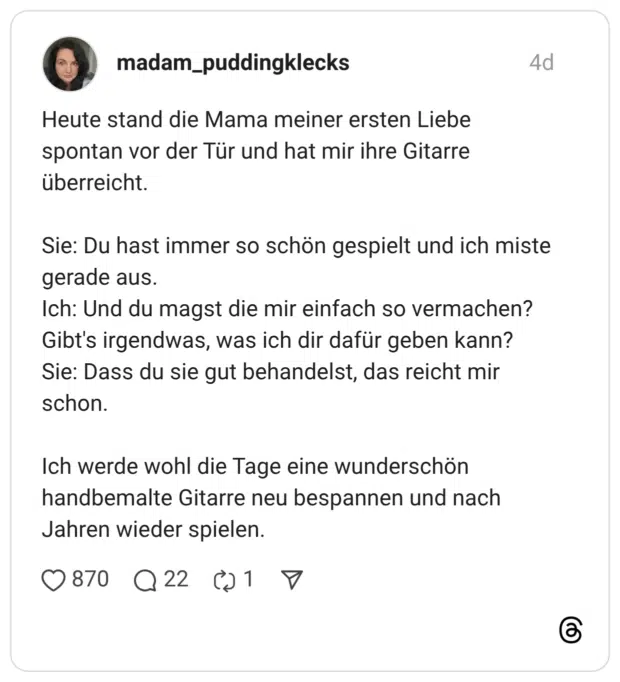 Heute stand die Mama meiner ersten Liebe spontan vor der Tür und hat mir ihre Gitarre überreicht. Sie: Du hast immer so schön gespielt und ich miste gerade aus. Ich: Und du magst die mir einfach so vermachen? Gibt's irgendwas, was ich dir dafür geben kann? Sie: Dass du sie gut behandelst, das reicht mir schon. Ich werde wohl die Tage eine wunderschön handbemalte Gitarre neu bespannen und nach Jahren wieder spielen.