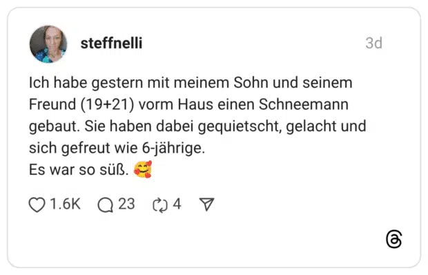 Ich habe gestern mit meinem Sohn und seinem Freund (19+21) vorm Haus einen Schneemann gebaut. Sie haben dabei gequietscht, gelacht und sich gefreut wie 6-jährige. Es war so süß. 🥰