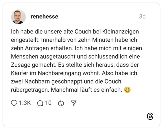 Ich habe die unsere alte Couch bei Kleinanzeigen eingestellt. Innerhalb von zehn Minuten habe ich zehn Anfragen erhalten. Ich habe mich mit einigen Menschen ausgetauscht und schlussendlich eine Zusage gemacht. Es stellte sich heraus, dass der Käufer im Nachbareingang wohnt. Also habe ich zwei Nachbarn geschnappt und die Couch rübergetragen. Manchmal läuft es einfach. 😀