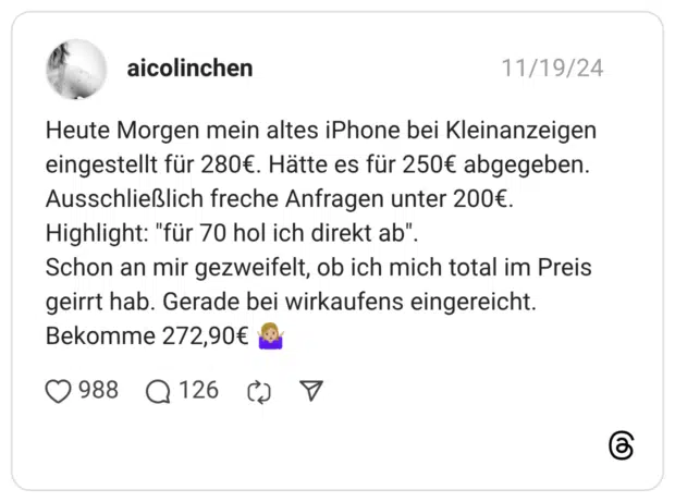 Heute Morgen mein altes iPhone bei Kleinanzeigen eingestellt für 280€. Hätte es für 250€ abgegeben. Ausschließlich freche Anfragen unter 200€. Highlight: "für 70 hol ich direkt ab". Schon an mir gezweifelt, ob ich mich total im Preis geirrt hab. Gerade bei wirkaufens eingereicht. Bekomme 272,90€ 🤷🏼‍♀️