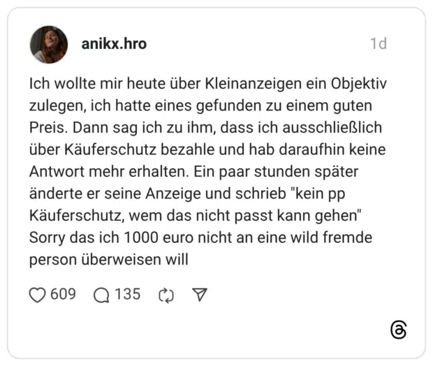 Ich wollte mir heute über Kleinanzeigen ein Objektiv zulegen, ich hatte eines gefunden zu einem guten Preis. Dann sag ich zu ihm, dass ich ausschließlich über Käuferschutz bezahle und hab daraufhin keine Antwort mehr erhalten. Ein paar stunden später änderte er seine Anzeige und schrieb "kein pp Käuferschutz, wem das nicht passt kann gehen" Sorry das ich 1000 euro nicht an eine wild fremde person überweisen will