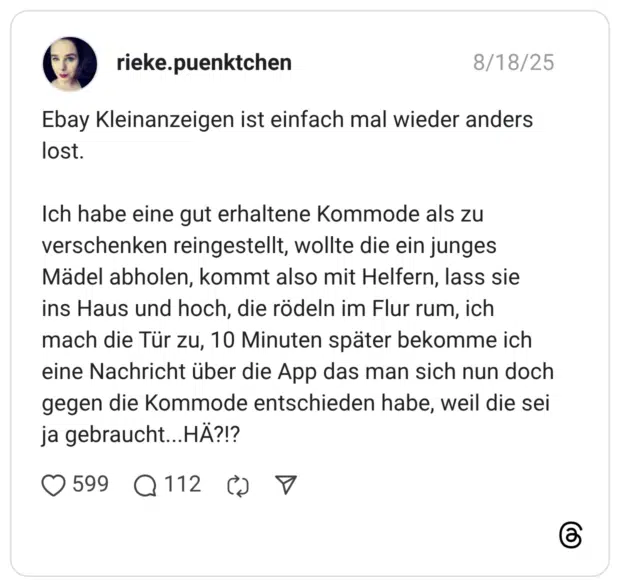 Ebay Kleinanzeigen ist einfach mal wieder anders lost. Ich habe eine gut erhaltene Kommode als zu verschenken reingestellt, wollte die ein junges Mädel abholen, kommt also mit Helfern, lass sie ins Haus und hoch, die rödeln im Flur rum, ich mach die Tür zu, 10 Minuten später bekomme ich eine Nachricht über die App das man sich nun doch gegen die Kommode entschieden habe, weil die sei ja gebraucht...HÄ?!?