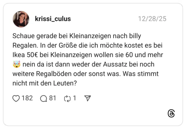 Schaue gerade bei Kleinanzeigen nach billy Regalen. In der Größe die ich möchte kostet es bei Ikea 50€ bei Kleinanzeigen wollen sie 60 und mehr 🤯 nein da ist dann weder der Aussatz bei noch weitere Regalböden oder sonst was. Was stimmt nicht mit den Leuten?
