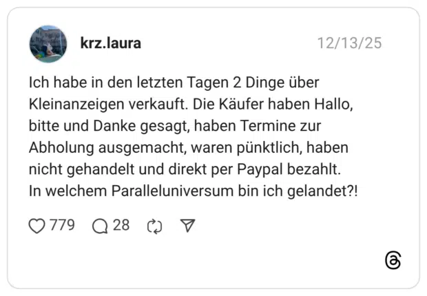 ch habe in den letzten Tagen 2 Dinge über Kleinanzeigen verkauft. Die Käufer haben Hallo, bitte und Danke gesagt, haben Termine zur Abholung ausgemacht, waren pünktlich, haben nicht gehandelt und direkt per Paypal bezahlt. In welchem Paralleluniversum bin ich gelandet?!